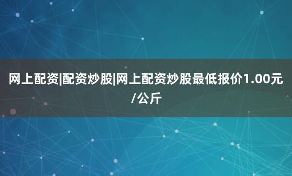 网上配资|配资炒股|网上配资炒股最低报价1.00元/公斤