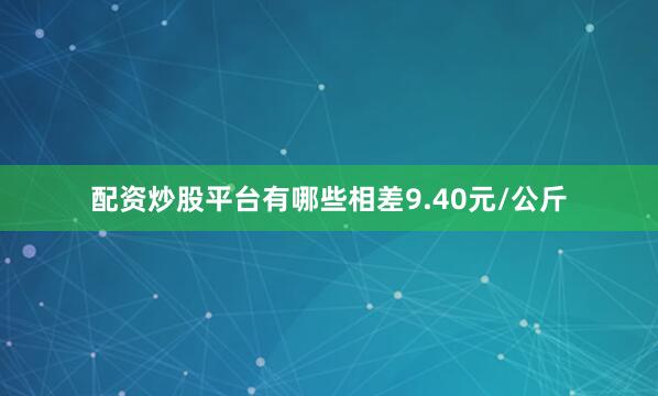 配资炒股平台有哪些相差9.40元/公斤