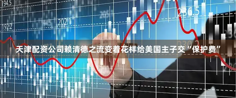 天津配资公司赖清德之流变着花样给美国主子交“保护费”
