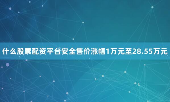 什么股票配资平台安全售价涨幅1万元至28.55万元