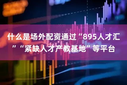什么是场外配资通过“895人才汇”“紧缺人才产教基地”等平台