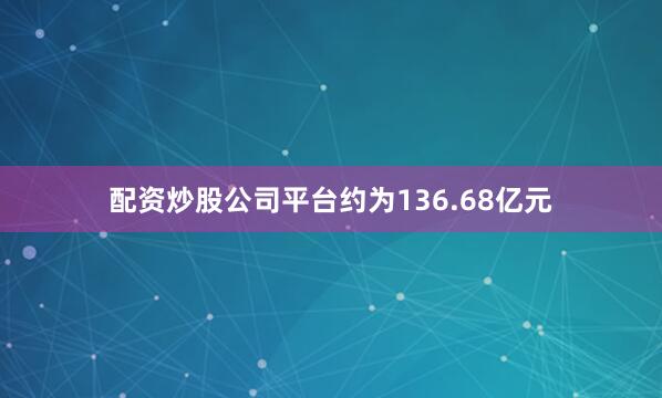 配资炒股公司平台约为136.68亿元