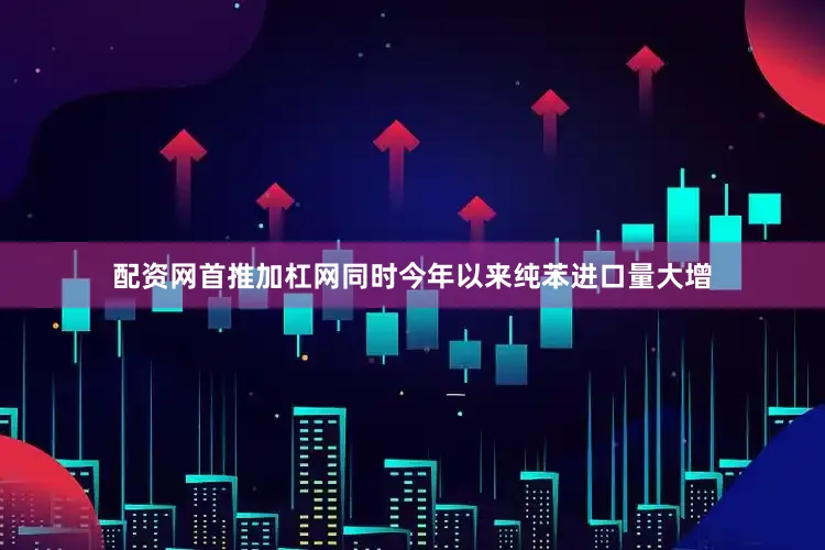 配资网首推加杠网同时今年以来纯苯进口量大增