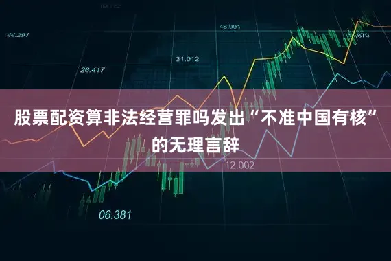 股票配资算非法经营罪吗发出“不准中国有核”的无理言辞