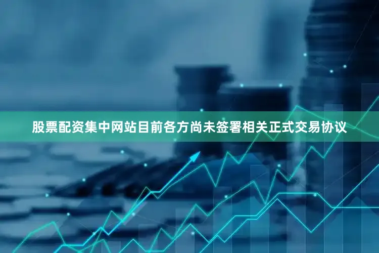 股票配资集中网站目前各方尚未签署相关正式交易协议
