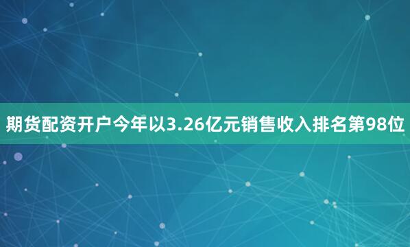 期货配资开户今年以3.26亿元销售收入排名第98位