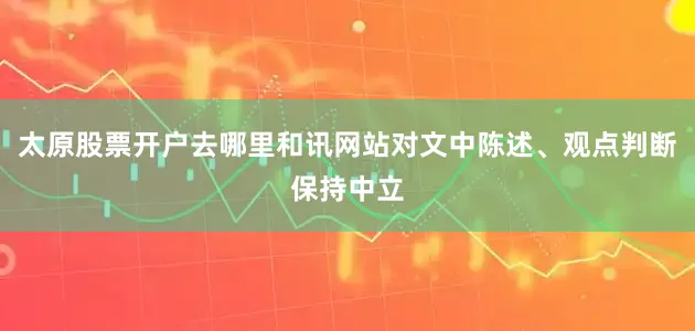 太原股票开户去哪里和讯网站对文中陈述、观点判断保持中立