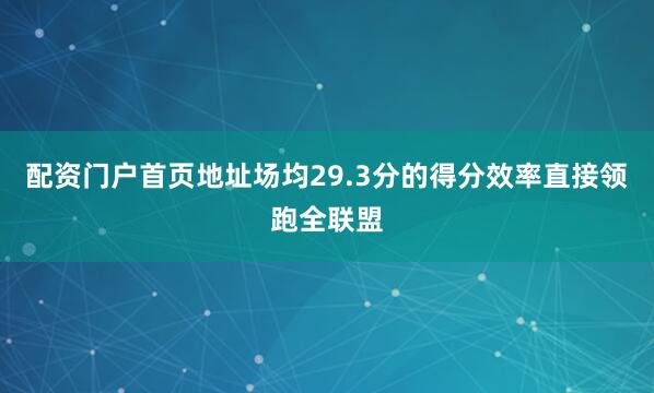 配资门户首页地址场均29.3分的得分效率直接领跑全联盟