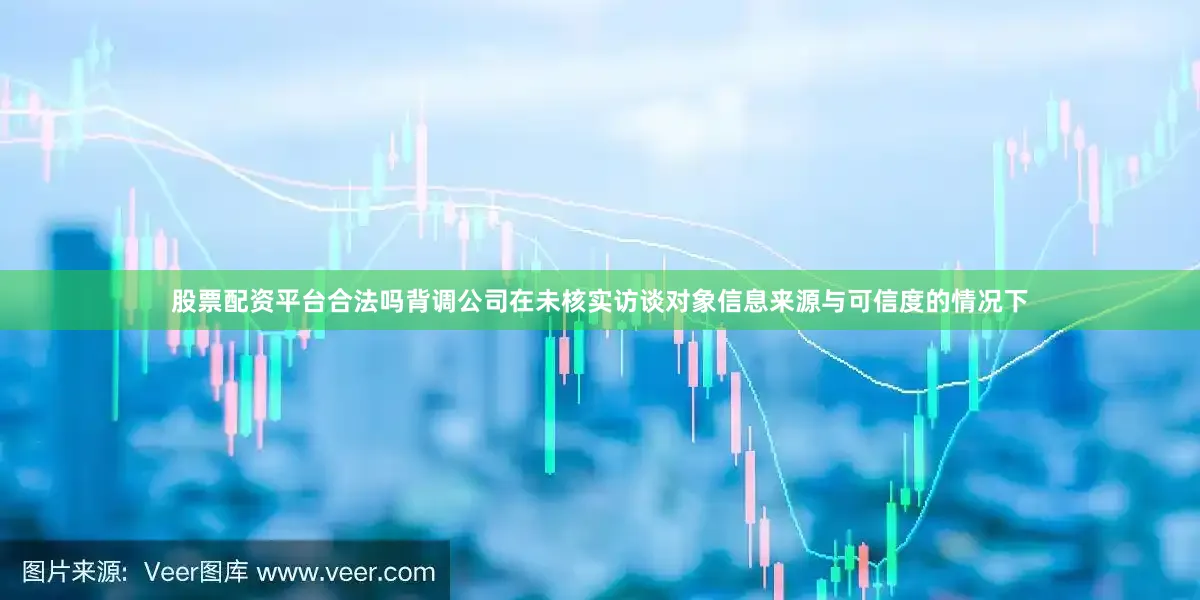 股票配资平台合法吗背调公司在未核实访谈对象信息来源与可信度的情况下
