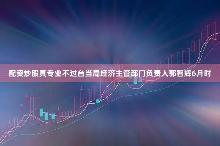配资炒股真专业不过台当局经济主管部门负责人郭智辉6月时