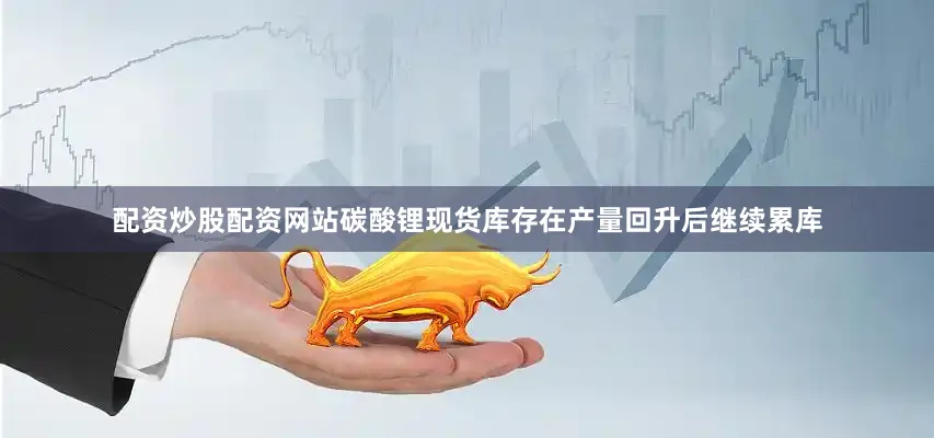 配资炒股配资网站碳酸锂现货库存在产量回升后继续累库